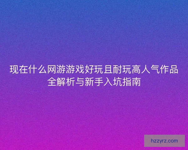 现在什么网游游戏好玩且耐玩高人气作品全解析与新手入坑指南
