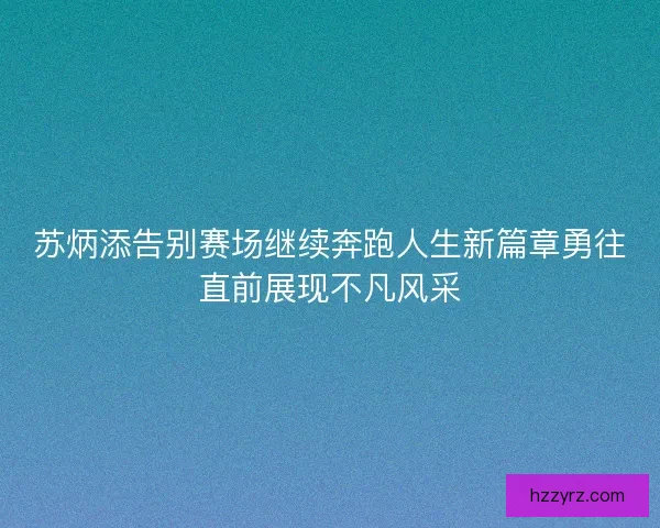 苏炳添告别赛场继续奔跑人生新篇章勇往直前展现不凡风采