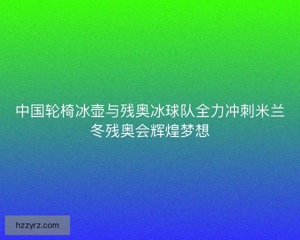 中国轮椅冰壶与残奥冰球队全力冲刺米兰冬残奥会辉煌梦想