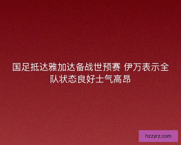 国足抵达雅加达备战世预赛 伊万表示全队状态良好士气高昂