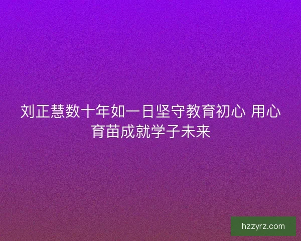 刘正慧数十年如一日坚守教育初心 用心育苗成就学子未来