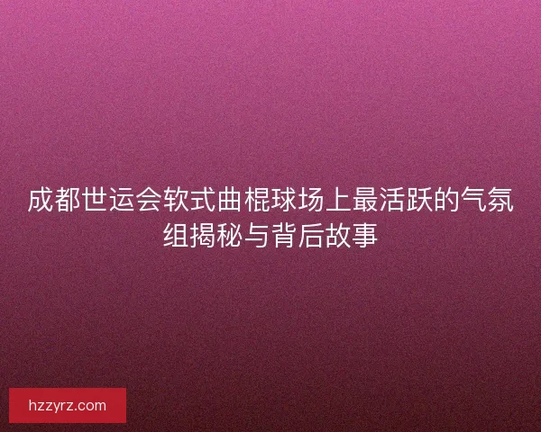 成都世运会软式曲棍球场上最活跃的气氛组揭秘与背后故事