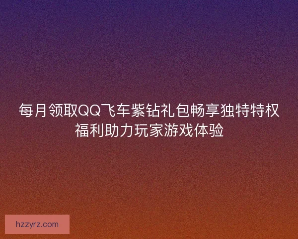 每月领取QQ飞车紫钻礼包畅享独特特权福利助力玩家游戏体验