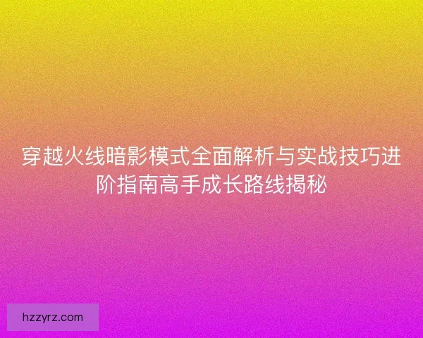穿越火线暗影模式全面解析与实战技巧进阶指南高手成长路线揭秘