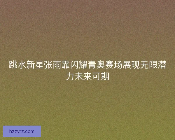 跳水新星张雨霏闪耀青奥赛场展现无限潜力未来可期